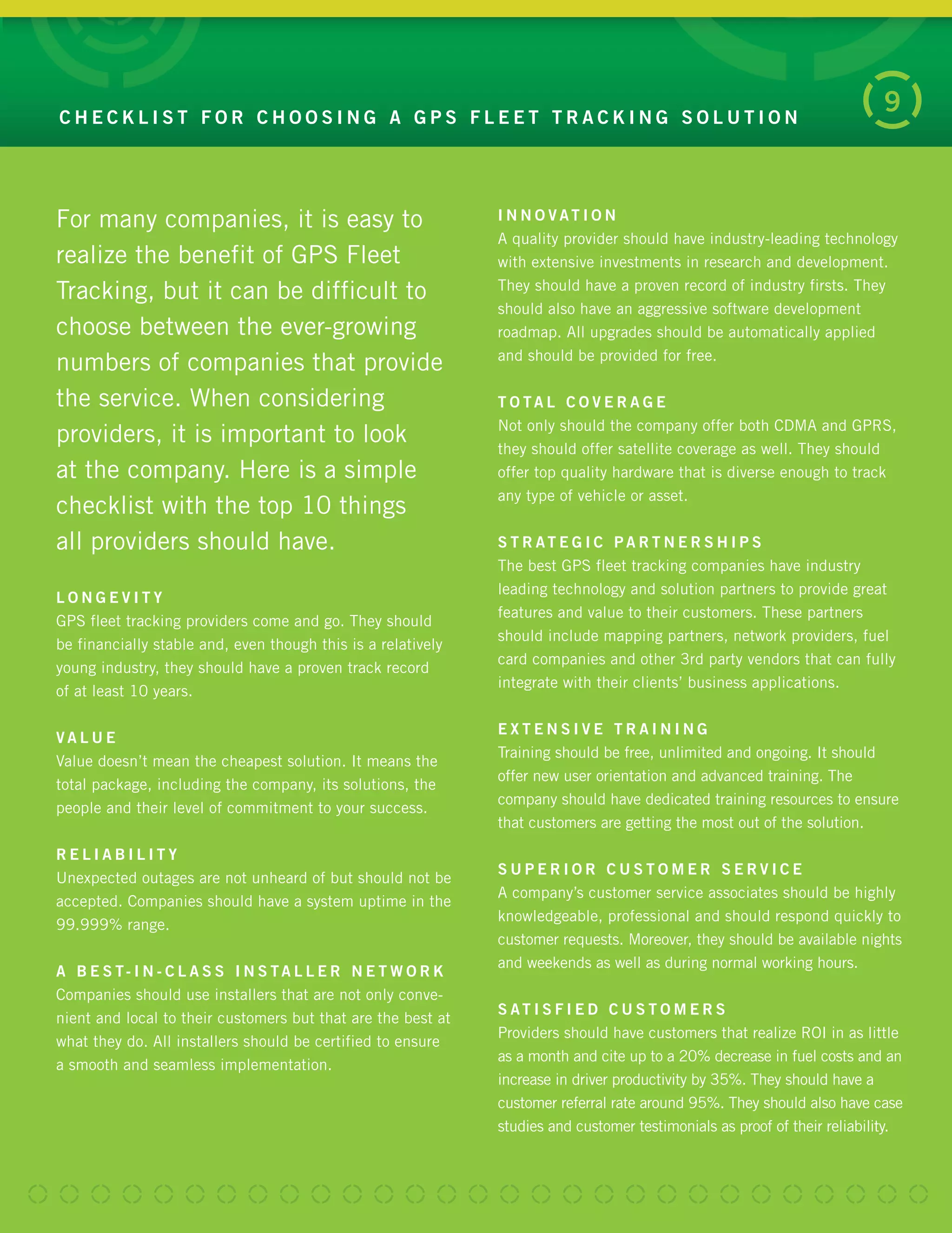 C H E C K L I S T F O R C H O O S I N G A G P S F L E E T T R A C K I N G S O L U T I O N
9
For many companies it is easy to
realize the benefit of GPS Fleet
Tracking, but it can be difficult to
choose between the ever-growing
numbers of companies that provide
the service. When considering
providers, it is important to look
at the company. Here is a simple
checklist with the top 10 things
all providers should have.
L O N G E V I T Y
GPS fleet tracking providers come and go. They should
be financially stable and, even though this is a relatively
young industry, they should have a proven track record
of at least 10 years.
V A L U E
Value doesn’t mean the cheapest solution. It means the
total package, including the company, its solutions, the
people and their level of commitment to your success.
R E L I A B I L I T Y
Unexpected outages are not unheard of but should not be
accepted. Companies should have a system uptime in the
99.999% range.
A B E S T- I N - C L A S S I N S TA L L E R N E T W O R K
Companies should use installers that are not only conve-
nient and local to their customers but that are the best at
what they do. All installers should be certified to ensure
a smooth and seamless implementation.
I N N O V AT I O N
A quality provider should have industry-leading technology
with extensive investments in research and development.
They should have a proven record of industry firsts. They
should also have an aggressive software development
roadmap. All upgrades should be automatically applied
and should be provided for free.
T O TA L C O V E R A G E
Not only should the company offer both CDMA and GPRS,
they should offer satellite coverage as well. They should
offer top quality hardware that is diverse enough to track
any type of vehicle or asset.
S T R AT E G I C P A R T N E R S H I P S
The best GPS fleet tracking companies have industry
leading technology and solution partners to provide great
features and value to their customers. These partners
should include mapping partners, network providers, fuel
card companies and other 3rd party vendors that can fully
integrate with their clients’ business applications.
E X T E N S I V E T R A I N I N G
Training should be free, unlimited and ongoing. It should
offer new user orientation and advanced training. The
company should have dedicated training resources to ensure
that customers are getting the most out of the solution.
S U P E R I O R C U S T O M E R S E R V I C E
A company’s customer service associates should be highly
knowledgeable, professional and should respond quickly to
customer requests. Moreover, they should be available nights
and weekends as well as during normal working hours.
S AT I S F I E D C U S T O M E R S
Providers should have customers that realize ROI in as little
as a month and cite up to a 20% decrease in fuel costs and an
increase in driver productivity by 35%. They should have a
customer referral rate around 95%. They should also have case
studies and customer testimonials as proof of their reliability.
 