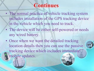 Continues
• The normal practice of vehicle tracking system
includes installation of the GPS tracking device
in the vehicle which you need to track.
• The device will be either self-powered or needs
any wired battery.
• Once when we want the detailed tracking
location details then you can use the passive
tracking device which includes immediate
mobile updates.
 
