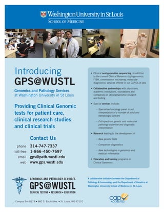 Introducing                                                     •	 Clinical next-generation sequencing, in addition
                                                                   to the current Clinical Genomics (cytogenomics,


GPS@WUSTL                                                          FISH, chromosomal microarray, molecular
                                                                   diagnostics) services offered in our CAP/CLIA labs

                                                                •	 Collaborative	partnerships	with physicians,
Genomics and Pathology Services                                    academic institutions, foundations and
at Washington University in St Louis                               companies on Clinical Genomic research
                                                                   and testing

                                                                •	 Special services include:
Providing Clinical Genomic                                           – Specialized oncology panel to aid
tests for patient care,                                                interpretation of a number of solid and
                                                                       hematologic cancers
clinical research studies                                            – Full-spectrum genetic and molecular

and clinical trials                                                    pathology expertise and diagnostic
                                                                       interpretation

                                                                •	 Research	leading to the development of

            Contact Us                                               – New genetic tests

                                                                     – Companion diagnostics
 phone    314-747-7337
                                                                     – New technologies in genomics and
toll-free 1-866-450-7697                                               medical informatics
   email gps@path.wustl.edu
                                                                •	 Education	and	training	programs in
     web www.gps.wustl.edu                                         Clinical Genomics




            GENOMICS AND PATHOLOGY SERVICES                  A collaborative initiative between the Department of



            GPS@WUSTL
                                                             Pathology & Immunology and the Department of Genetics at
                                                             Washington University School of Medicine in St. Louis

            CLINICAL TESTING • RESEARCH • EDUCATION


Campus Box 8118 • 660 S. Euclid Ave. • St. Louis, MO 63110
 