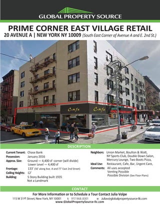 PRIME CORNER EAST VILLAGE RETAIL
20 AVENUE A | NEW YORK NY 10009 (South East Corner of Avenue A and E. 2nd St.)
CurrentTenant: Chase Bank
Possession: January 2016
Approx.Size: Ground — 4,400 sf corner (will divide)
Lower Level — 4,400 sf
Frontage: 133’ (56’ along Ave. A and 77’ East 2nd Street)
CeilingHeights: 12’
Building: 5 Story Building built 1935
Not a Landmark
Neighbors: Union Market, Boulton & Watt,
NY Sports Club, Double Down Salon,
Mercury Lounge, Two Boots Pizza,
IdealUse: Restaurant, Cafe, Bar, Urgent Care,
Comments: All uses accepted
Venting Possible
Possible Division (See Floor Plans)
CONTACT
For More Information or to Schedule a Tour Contact Julia Volpe
115 W 31st Street, New York, NY 10001 t: 917.968.8301 e: Juliav@globalpropertysource-llc.com
www.GlobalPropertySource-llc.com
DESCRIPTION
 