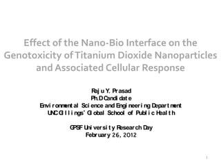 Effect of the Nano-Bio Interface on the
Genotoxicity of Titanium Dioxide Nanoparticles
      and Associated Cellular Response

                             R u Y. Pr asad
                              aj
                            Ph.DC andi dat e
       Envi r onm al Sci ence and Engi neer i ng D
                 ent                                epar t ment
          U C G l l i ngs’ G obal School of Publ i c H t h
           N i              l                         eal

                  GPSF U ver si t y R
                        ni           esear ch Day
                       Febr uar y 26, 2012


                                                                  1
 