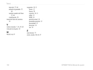 104 GPSMAP 76CSx Manual de usuario
Íindice
intervalo 27, 64
método de guardado 27,
64
sustituir cuando esté lleno
27, 64
visualización 28
transición fuera de carretera
34
V
valores iniciales 7, 41, 47, 62
vista previa de giros 32
W
WAAS 66, 97
waypoints 10, 11
borrar 12
buscar 20
creación 10, 11
editar 12
MOB 16
posición actual 10
promediar posición 13
proximidad 15
proyectar 14
uso 10
Z
zona horaria 73
zoom, escalas 40, 43, 57
 