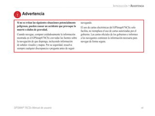 GPSMAP 76CSx Manual de usuario vii
Si no se evitan las siguientes situaciones potencialmente
peligrosas, pueden causar un accidente que provoque la
muerte o daños de gravedad.
Cuando navegue, compare cuidadosamente la información
mostrada en el GPSmap®76CSx con todas las fuentes sobre
la navegación de que disponga, incluyendo información
de señales visuales y mapas. Por su seguridad, resuelva
siempre cualquier discrepancia o pregunta antes de seguir
navegando.
El uso de cartas electrónicas del GPSmap®76CSx solo
facilita, no reemplaza el uso de cartas autorizadas por el
gobierno. Las cartas oficiales de los gobiernos e informes
a los navegantes contienen la información necesaria para
navegar de forma segura.
Advertencia
Introducción > Advertencia
 