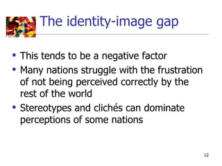 The identity-image gap

 This tends to be a negative factor
 Many nations struggle with the frustration
  of not being perceived correctly by the
  rest of the world
 Stereotypes and clichés can dominate
  perceptions of some nations


                                               12
 