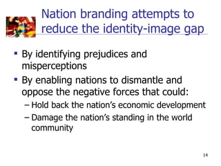 Nation branding attempts to
      reduce the identity-image gap
 By identifying prejudices and
  misperceptions
 By enabling nations to dismantle and
  oppose the negative forces that could:
  – Hold back the nation’s economic development
  – Damage the nation’s standing in the world
    community


                                              14
 