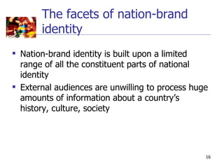 The facets of nation-brand
       identity
 Nation-brand identity is built upon a limited
  range of all the constituent parts of national
  identity
 External audiences are unwilling to process huge
  amounts of information about a country’s
  history, culture, society




                                                 16
 