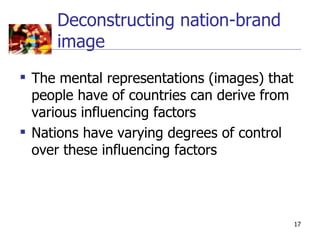 Deconstructing nation-brand
     image
 The mental representations (images) that
  people have of countries can derive from
  various influencing factors
 Nations have varying degrees of control
  over these influencing factors




                                             17
 