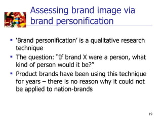 Assessing brand image via
       brand personification
 ‘Brand personification’ is a qualitative research
  technique
 The question: “If brand X were a person, what
  kind of person would it be?”
 Product brands have been using this technique
  for years – there is no reason why it could not
  be applied to nation-brands


                                                      19
 