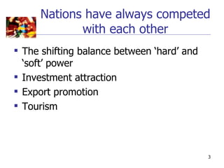 Nations have always competed
            with each other
 The shifting balance between ‘hard’ and
  ‘soft’ power
 Investment attraction
 Export promotion
 Tourism



                                            3
 