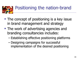 Positioning the nation-brand

 The concept of positioning is a key issue
  in brand management and strategy
 The work of advertising agencies and
  branding consultancies includes:
  – Establishing effective positioning platforms
  – Designing campaigns for successful
    implementation of the desired positioning


                                                   33
 