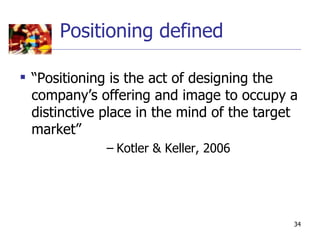 Positioning defined

 “Positioning is the act of designing the
  company’s offering and image to occupy a
  distinctive place in the mind of the target
  market”
              – Kotler & Keller, 2006




                                            34
 