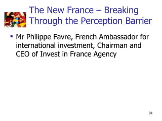 The New France – Breaking
     Through the Perception Barrier
 Mr Philippe Favre, French Ambassador for
  international investment, Chairman and
  CEO of Invest in France Agency




                                         38
 