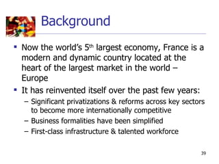Background
 Now the world’s 5th largest economy, France is a
  modern and dynamic country located at the
  heart of the largest market in the world –
  Europe
 It has reinvented itself over the past few years:
  – Significant privatizations & reforms across key sectors
    to become more internationally competitive
  – Business formalities have been simplified
  – First-class infrastructure & talented workforce

                                                         39
 