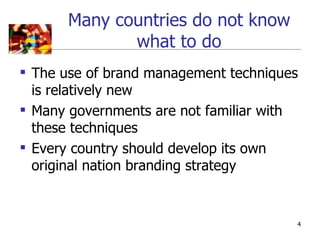 Many countries do not know
             what to do
 The use of brand management techniques
  is relatively new
 Many governments are not familiar with
  these techniques
 Every country should develop its own
  original nation branding strategy


                                       4
 