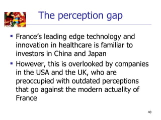 The perception gap

 France’s leading edge technology and
  innovation in healthcare is familiar to
  investors in China and Japan
 However, this is overlooked by companies
  in the USA and the UK, who are
  preoccupied with outdated perceptions
  that go against the modern actuality of
  France
                                         40
 