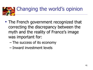 Changing the world’s opinion

 The French government recognized that
  correcting the discrepancy between the
  myth and the reality of France’s image
  was important for:
  – The success of its economy
  – Inward investment levels



                                           41
 
