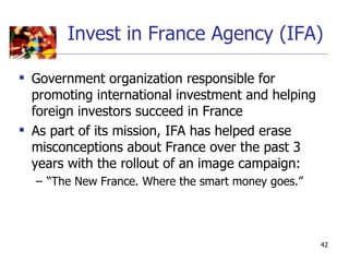 Invest in France Agency (IFA)

 Government organization responsible for
  promoting international investment and helping
  foreign investors succeed in France
 As part of its mission, IFA has helped erase
  misconceptions about France over the past 3
  years with the rollout of an image campaign:
  – “The New France. Where the smart money goes.”




                                                    42
 