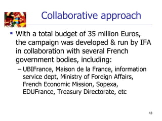 Collaborative approach
 With a total budget of 35 million Euros,
  the campaign was developed & run by IFA
  in collaboration with several French
  government bodies, including:
  – UBIFrance, Maison de la France, information
    service dept, Ministry of Foreign Affairs,
    French Economic Mission, Sopexa,
    EDUFrance, Treasury Directorate, etc


                                                  43
 