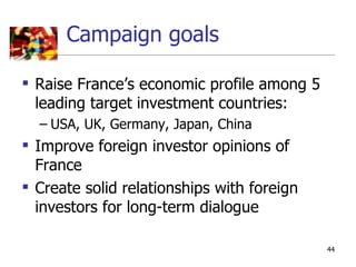 Campaign goals

 Raise France’s economic profile among 5
  leading target investment countries:
  – USA, UK, Germany, Japan, China
 Improve foreign investor opinions of
  France
 Create solid relationships with foreign
  investors for long-term dialogue

                                            44
 