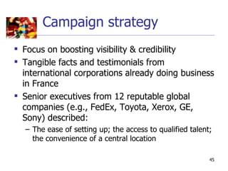 Campaign strategy
 Focus on boosting visibility & credibility
 Tangible facts and testimonials from
  international corporations already doing business
  in France
 Senior executives from 12 reputable global
  companies (e.g., FedEx, Toyota, Xerox, GE,
  Sony) described:
  – The ease of setting up; the access to qualified talent;
    the convenience of a central location

                                                          45
 