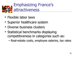 Emphasizing France’s
        attractiveness
   Flexible labor laws
   Superior healthcare system
   Diverse business clusters
   Statistical benchmarks displaying
    competitiveness in categories such as:
    – Real-estate costs, employee salaries, tax rates



                                                   46
 