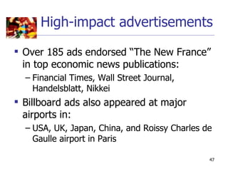 High-impact advertisements

 Over 185 ads endorsed “The New France”
  in top economic news publications:
  – Financial Times, Wall Street Journal,
    Handelsblatt, Nikkei
 Billboard ads also appeared at major
  airports in:
  – USA, UK, Japan, China, and Roissy Charles de
    Gaulle airport in Paris

                                               47
 