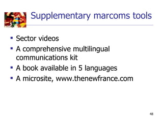 Supplementary marcoms tools

 Sector videos
 A comprehensive multilingual
  communications kit
 A book available in 5 languages
 A microsite, www.thenewfrance.com



                                      48
 