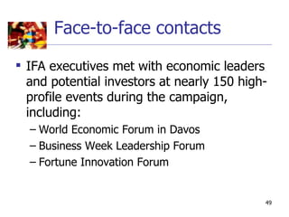 Face-to-face contacts

 IFA executives met with economic leaders
  and potential investors at nearly 150 high-
  profile events during the campaign,
  including:
  – World Economic Forum in Davos
  – Business Week Leadership Forum
  – Fortune Innovation Forum


                                            49
 