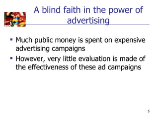 A blind faith in the power of
                advertising

 Much public money is spent on expensive
  advertising campaigns
 However, very little evaluation is made of
  the effectiveness of these ad campaigns




                                               5
 