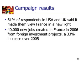 Campaign results

 61% of respondents in USA and UK said it
  made them view France in a new light
 40,000 new jobs created in France in 2006
  from foreign investment projects, a 33%
  increase over 2005




                                          50
 