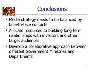 Conclusions
 Media strategy needs to be balanced by
  face-to-face contacts
 Allocate resources to building long term
  relationships with investors and other
  target audiences
 Develop a collaborative approach between
  different Government Ministries and
  Departments
                                         51
 