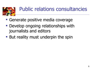 Public relations consultancies
 Generate positive media coverage
 Develop ongoing relationships with
  journalists and editors
 But reality must underpin the spin




                                        6
 