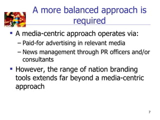 A more balanced approach is
                required
 A media-centric approach operates via:
  – Paid-for advertising in relevant media
  – News management through PR officers and/or
    consultants
 However, the range of nation branding
  tools extends far beyond a media-centric
  approach


                                             7
 