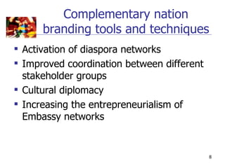 Complementary nation
      branding tools and techniques
 Activation of diaspora networks
 Improved coordination between different
  stakeholder groups
 Cultural diplomacy
 Increasing the entrepreneurialism of
  Embassy networks


                                            8
 