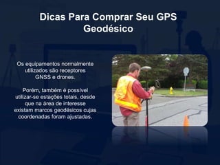 Dicas Para Comprar Seu GPS
Geodésico
Os equipamentos normalmente
utilizados são receptores
GNSS e drones.
Porém, também é possível
utilizar-se estações totais, desde
que na área de interesse
existam marcos geodésicos cujas
coordenadas foram ajustadas.
 