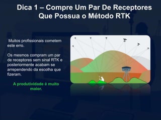 Dica 1 – Compre Um Par De Receptores
Que Possua o Método RTK
Muitos profissionais cometem
este erro.
Os mesmos compram um par
de receptores sem sinal RTK e
posteriormente acabam se
arrependendo da escolha que
fizeram.
A produtividade é muito
maior.
 