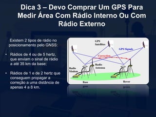 Dica 3 – Devo Comprar Um GPS Para
Medir Área Com Rádio Interno Ou Com
Rádio Externo
Existem 2 tipos de rádio no
posicionamento pelo GNSS:
• Rádios de 4 ou de 5 hertz,
que enviam o sinal de rádio
a até 35 km da base;
• Rádios de 1 e de 2 hertz que
conseguem propagar a
correção a uma distância de
apenas 4 a 8 km.
 