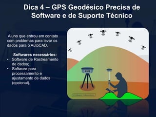Dica 4 – GPS Geodésico Precisa de
Software e de Suporte Técnico
Aluno que entrou em contato
com problemas para levar os
dados para o AutoCAD.
Softwares necessários:
• Software de Rastreamento
de dados;
• Software para
processamento e
ajustamento de dados
(opcional).
 