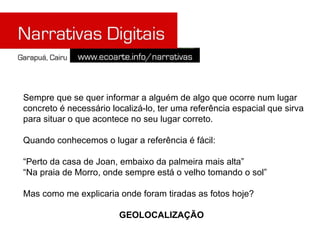 Sempre que se quer informar a alguém de algo que ocorre num lugar concreto é necessário localizá-lo, ter uma referência espacial que sirva para situar o que acontece no seu lugar correto. Quando conhecemos o lugar a referência é fácil: “ Perto da casa de Joan, embaixo da palmeira mais alta” “ Na praia de Morro, onde sempre está o velho tomando o sol” Mas como me explicaria onde foram tiradas as fotos hoje? GEOLOCALIZAÇÃO 