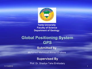 Tanta University
                      Faculty of Science
                    Department of Geology


             Global Positioning System
                       GPS
                       Submitted by
               Mohamed Mahmoud Ahmed El-shora

                       Supervised By
                 Prof. Dr. Shadiya Taha El-khodary
11/13/2012                                           1
 