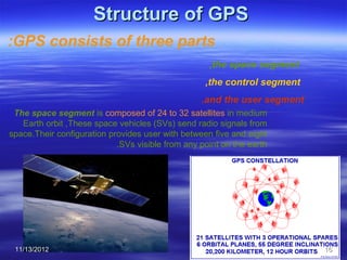 Structure of GPS
:GPS consists of three parts
                                                    ,the space segment
                                                   ,the control segment
                                                  .and the user segment
 The space segment is composed of 24 to 32 satellites in medium
   Earth orbit ,These space vehicles (SVs) send radio signals from
space.Their configuration provides user with between five and eight
                            .SVs visible from any point on the earth




 11/13/2012                                                               16
 
