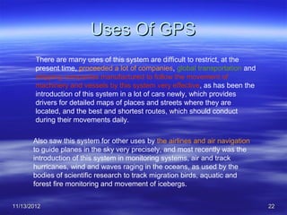 Uses Of GPS
        There are many uses of this system are difficult to restrict, at the
        present time, proceeded a lot of companies, global transportation and
        shipping companies manufactured to follow the movement of
        machinery and vessels by this system very effective, as has been the
        introduction of this system in a lot of cars newly, which provides
        drivers for detailed maps of places and streets where they are
        located, and the best and shortest routes, which should conduct
        during their movements daily.

       Also saw this system for other uses by the airlines and air navigation
       to guide planes in the sky very precisely, and most recently was the
       introduction of this system in monitoring systems, air and track
       hurricanes, wind and waves raging in the oceans, as used by the
       bodies of scientific research to track migration birds, aquatic and
       forest fire monitoring and movement of icebergs.


11/13/2012                                                                      22
 