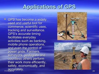 Applications of GPS

 GPS has become a widely
    used and useful tool for
    commerce, scientific uses,
    tracking and surveillance.
    GPS's accurate timing
    facilitates everyday
    activities such as banking,
    mobile phone operations,
    and even the control of
    power grids. Farmers,
    surveyors, geologists and
    countless others perform
    their work more efficiently,
    safely, economically, and
    accurately.
11/13/2012                          24
 