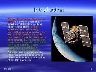 Introduction
 Global Positioning System or
  GPS is a constellation of 27
  satellites orbiting the earth at
  about 12000 miles. These
  satellites are continuously
  transmitting a signal and anyone
  with a GPS receiver on earth
  can receive these transmissions
  at no charge. By measuring the
  travel time of signals transmitted
  from each satellite, a GPS
  receiver can calculate its
  distance from the satellite.
  Satellite positions are used by
  receivers as precise reference
  points to determine the location
  of the GPS receiver.


11/13/2012                             3
 
