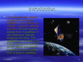 Introduction
 . If a receiver can receive
  signals from at least 4
  satellites, it can determine
  latitude, longitude, altitude
  and time. If it can receive
  signals from 3 satellites, it
  can determine latitude,
  longitude and time. The
  satellites are in orbits such
  that at any time anywhere
  on the planet one should
  be able to receive signals
  from at least 4 satellites.

11/13/2012                          4
 