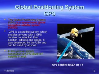 Global Positioning System
                       GPS
 The Global Positioning System
  (GPS) is a space-based global
  navigation satellite system
  (GNSS)
 GPS is a satellite system which
  enables anyone with a GPS
  receiver to establish their
  position, altitude and speed. It
  was developed by the USA and
  can be used by anyone.

 In this picture: Artist's
  conception of GPS Block II-F
  satellite in orbit


                                     GPS Satellite NASA art-ii-f

11/13/2012                                                         5
 