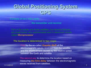 Global Positioning System
                       GPS
      Consists of two main parts,
                             the transmitter and receiver

        Part of the sender are those satellites, but receiver devices
        are small hands very sophisticated work in electronic circuits
        called Microprocessor

             The location is determined in two ways:
                   First by the so-called Doppler Shift of the
                   electromagnetic waves received from the satellite,
                   and the displacement caused by the relative speed
                   between the Earth and satellite

                  The second way to determine the location based on
                  measuring the time delay between the electromagnetic
                  waves received from satellites.
11/13/2012                                                               7
 