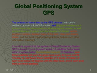 Global Positioning System
                  GPS
      The analysis of these data by the GPS devices that contain
      software provider a lot of information and physical variables such
      as the impact the atmosphere on electromagnetic waves, as well
      as the influence of gravity and the situation of climate, as the
      program contains detailed maps of the land, cities and streets,
      where, and the most important geographical features and other
      information important.

      It could be argued that the system of Global Positioning System
      GPS is based on an integrated system of satellites that operate
      within a system called Sophisticated Network Of Satellites, and
      these satellites will scan the globe twice every 23 hours and 56
      minutes, as distributed these satellites on 6 levels of rotation of
      each level makes 55 degrees with the other level, and in each level
      there are three satellites.

11/13/2012                                                                  9
 