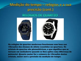 Os relógios de quartzo modernos funcionam com base nas
vibrações dos átomos de silício (contidos no quartzo). Os
cristais de quartzo são piezoelétricos, o que significa que se
tornam em osciladores quando se lhes aplica uma diferença de
potencial. Quanto maior for o número de vibrações destes
cristais, maior será a precisão da medição do tempo.
 
