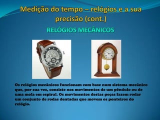 Os relógios mecânicos funcionam com base num sistema mecânico
que, por sua vez, consiste nos movimentos de um pêndulo ou de
uma mola em espiral. Os movimentos destas peças fazem rodar
um conjunto de rodas dentadas que movem os ponteiros do
relógio.
 